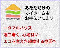 TAMARU HOUSE あなただけのマイホームをお手伝いします！―タマルハウス、落ち着く、心地良い、エコを考えた想像する空間へ