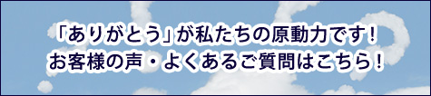 「ありがとう」が私たちの原動力です
お客様の声・よくあるご質問はこちら