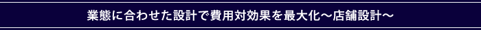 業態に合わせた設計で費用対効果を最大化～店舗設計～