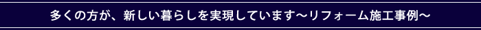 多くの方が、新しい暮らしを実現しています～リフォーム施工事例～