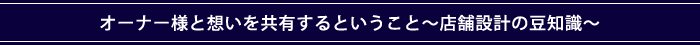 オーナー様と想いを共有するということ～店舗設計の豆知識～