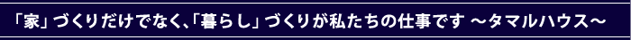 「家」づくりだけでなく、「暮らし」づくりが私たちの仕事です　～タマルハウス～