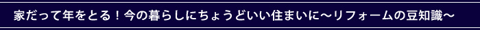 家だって年をとる！今の暮らしにちょうどいい住まいに〜リフォームの豆知識〜